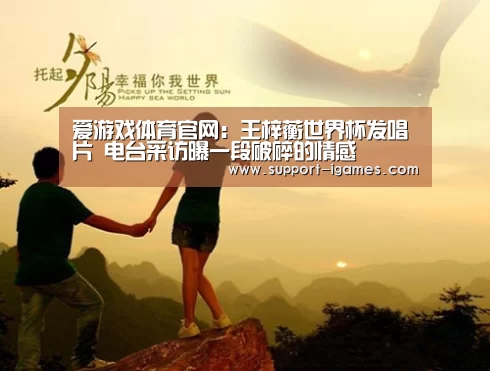 爱游戏体育官网:王梓蘅世界杯发唱片 电台采访曝一段破碎的情感(图1) 爱游戏娱乐